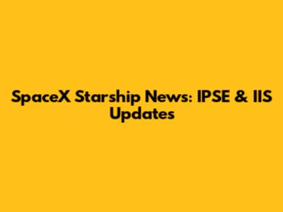 SpaceX Starship News: IPSE & IIS Updates