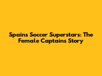 Spain's Soccer Superstars: The Female Captain's Story