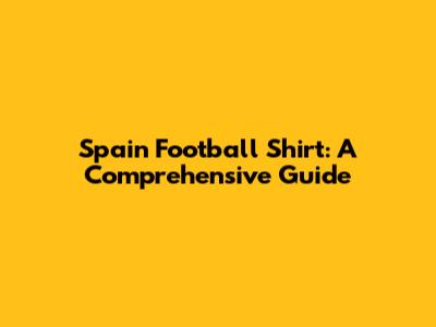 Spain Football Shirt: A Comprehensive Guide