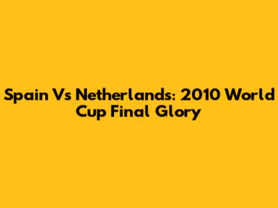 Spain Vs Netherlands: 2010 World Cup Final Glory