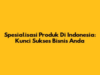Spesialisasi Produk Di Indonesia: Kunci Sukses Bisnis Anda
