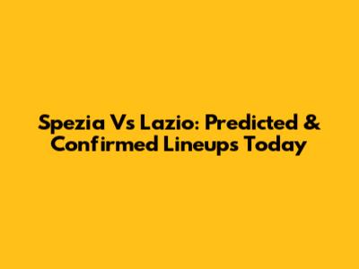 Spezia Vs Lazio: Predicted & Confirmed Lineups Today