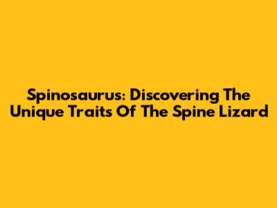 Spinosaurus: Discovering The Unique Traits Of The Spine Lizard