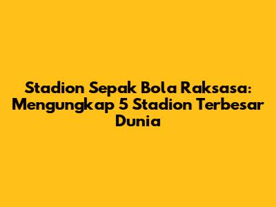 Stadion Sepak Bola Raksasa: Mengungkap 5 Stadion Terbesar Dunia