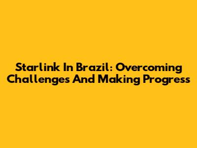 Starlink In Brazil: Overcoming Challenges And Making Progress