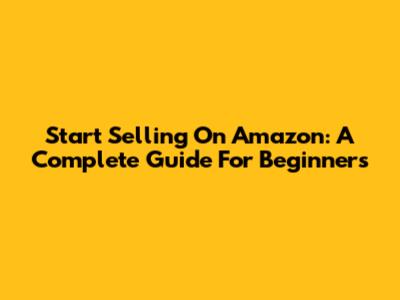Start Selling On Amazon: A Complete Guide For Beginners