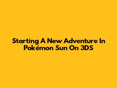 Starting A New Adventure In Pokémon Sun On 3DS