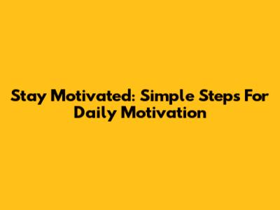 Stay Motivated: Simple Steps For Daily Motivation