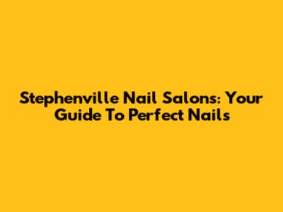 Stephenville Nail Salons: Your Guide To Perfect Nails