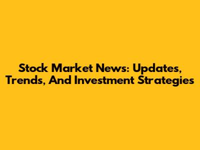 Stock Market News: Updates, Trends, And Investment Strategies