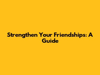 Strengthen Your Friendships: A Guide