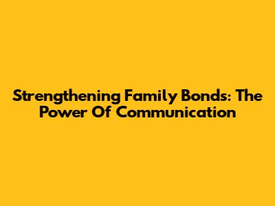 Strengthening Family Bonds: The Power Of Communication