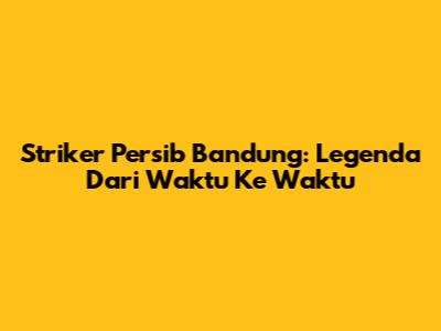 Striker Persib Bandung: Legenda Dari Waktu Ke Waktu