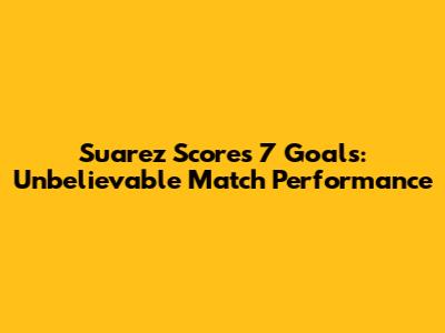 Suarez Scores 7 Goals: Unbelievable Match Performance