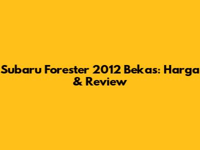 Subaru Forester 2012 Bekas: Harga & Review