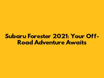 Subaru Forester 2021: Your Off-Road Adventure Awaits