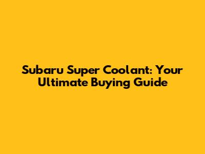 Subaru Super Coolant: Your Ultimate Buying Guide