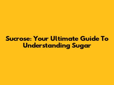 Sucrose: Your Ultimate Guide To Understanding Sugar
