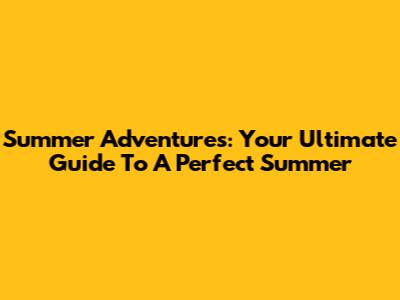 Summer Adventures: Your Ultimate Guide To A Perfect Summer