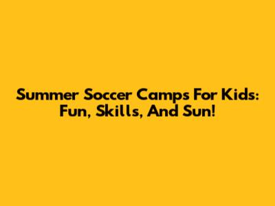 Summer Soccer Camps For Kids: Fun, Skills, And Sun!