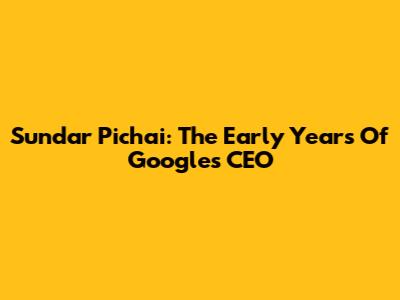 Sundar Pichai: The Early Years Of Google's CEO