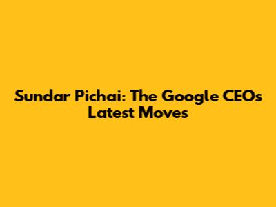 Sundar Pichai: The Google CEO's Latest Moves