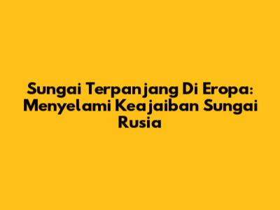 Sungai Terpanjang Di Eropa: Menyelami Keajaiban Sungai Rusia