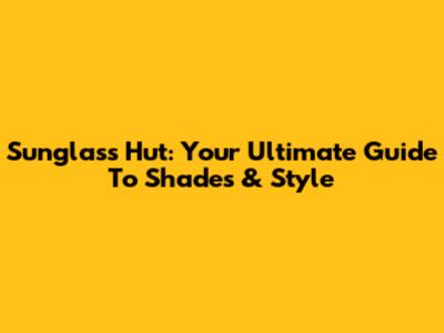 Sunglass Hut: Your Ultimate Guide To Shades & Style