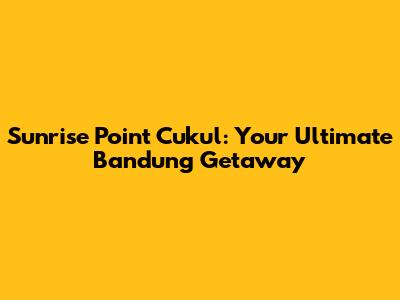Sunrise Point Cukul: Your Ultimate Bandung Getaway