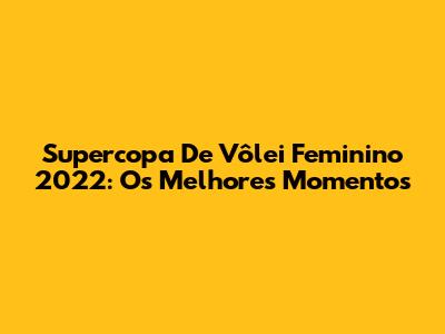 Supercopa De Vôlei Feminino 2022: Os Melhores Momentos