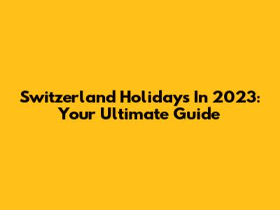 Switzerland Holidays In 2023: Your Ultimate Guide