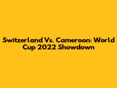 Switzerland Vs. Cameroon: World Cup 2022 Showdown