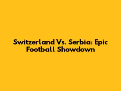 Switzerland Vs. Serbia: Epic Football Showdown