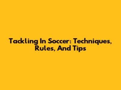 Tackling In Soccer: Techniques, Rules, And Tips