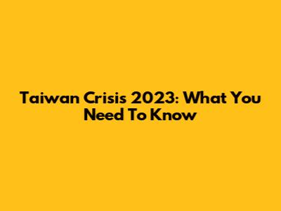 Taiwan Crisis 2023: What You Need To Know