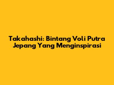 Takahashi: Bintang Voli Putra Jepang Yang Menginspirasi