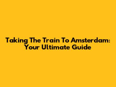 Taking The Train To Amsterdam: Your Ultimate Guide