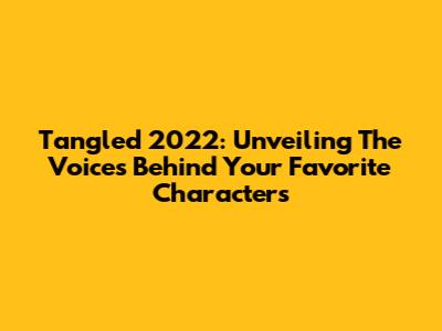 Tangled 2022: Unveiling The Voices Behind Your Favorite Characters