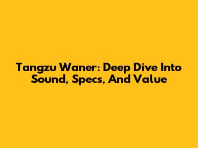 Tangzu Wan'er: Deep Dive Into Sound, Specs, And Value