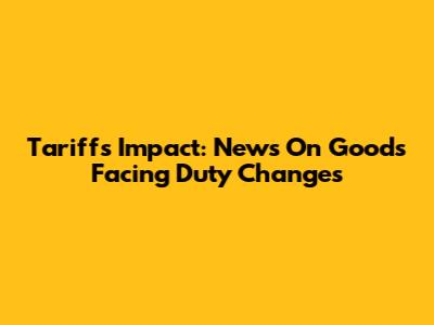 Tariffs Impact: News On Goods Facing Duty Changes