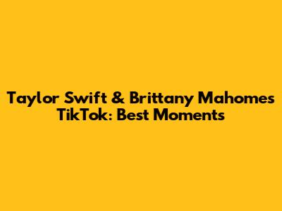 Taylor Swift & Brittany Mahomes TikTok: Best Moments