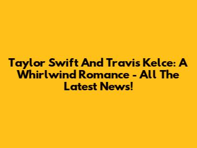 Taylor Swift And Travis Kelce: A Whirlwind Romance - All The Latest News!