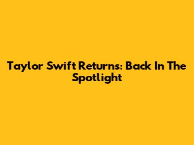 Taylor Swift Returns: Back In The Spotlight