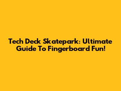 Tech Deck Skatepark: Ultimate Guide To Fingerboard Fun!