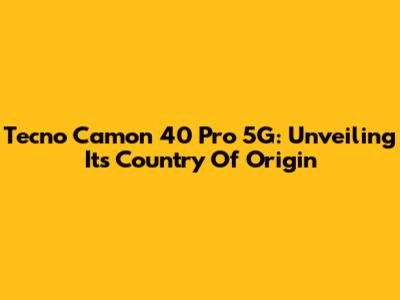 Tecno Camon 40 Pro 5G: Unveiling Its Country Of Origin