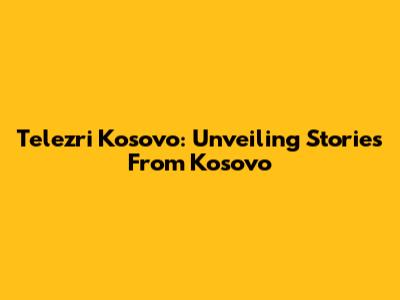 Telezri Kosovo: Unveiling Stories From Kosovo