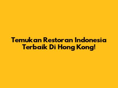 Temukan Restoran Indonesia Terbaik Di Hong Kong!