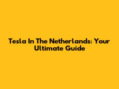 Tesla In The Netherlands: Your Ultimate Guide