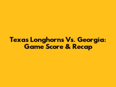 Texas Longhorns Vs. Georgia: Game Score & Recap