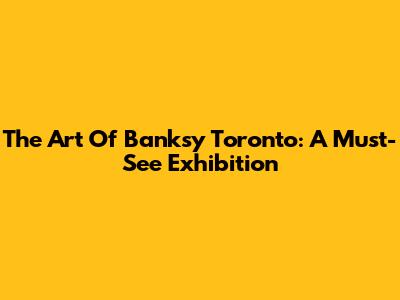 The Art Of Banksy Toronto: A Must-See Exhibition